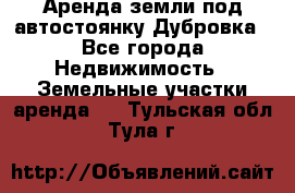 Аренда земли под автостоянку Дубровка - Все города Недвижимость » Земельные участки аренда   . Тульская обл.,Тула г.